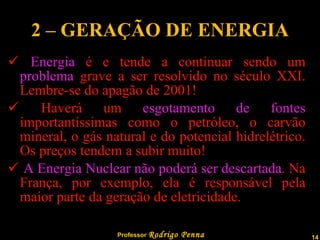 2 – GERAÇÃO DE ENERGIA Energia  é e tende a continuar sendo um  problema  grave a ser resolvido no século XXI. Lembre-se do apagão de 2001! Haverá um  esgotamento de fontes  importantíssimas como o petróleo, o carvão mineral, o gás natural e do potencial hidrelétrico. Os preços tendem a subir muito! A Energia Nuclear não poderá ser descartada . Na França, por exemplo, ela é responsável pela maior parte da geração de eletricidade. 