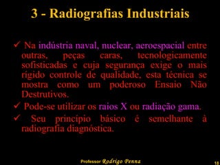 3 - Radiografias Industriais Na  indústria naval, nuclear, aeroespacial  entre outras, peças caras, tecnologicamente sofisticadas e cuja segurança exige o mais rígido controle de qualidade, esta técnica se mostra como um poderoso Ensaio Não Destrutivos. Pode-se utilizar os  raios X  ou  radiação gama . Seu princípio básico é semelhante à radiografia diagnóstica. 
