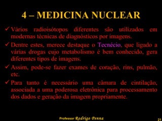 4 – MEDICINA NUCLEAR Vários radioisótopos diferentes são utilizados em modernas técnicas de diagnósticos por imagens. Dentre estes, merece destaque o  Tecnécio , que ligado a várias drogas cujo metabolismo é bem conhecido, gera diferentes tipos de imagens. Assim, pode-se fazer exames de coração, rins, pulmão, etc. Para tanto é necessário uma câmara de cintilação, associada a uma poderosa eletrônica para processamento dos dados e geração da imagem propriamente. 