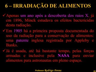 6 – IRRADIAÇÃO DE ALIMENTOS Apenas  um ano após a descoberta dos raios X , já em 1896, Minck estudava os efeitos bactericidas desta radiação. Em  1905  há a primeira proposta documentada do uso da radiação para a conservação de alimentos: uma  patente  inglesa registrada por Appleby e Banks. Já é usada, até há bastante tempo, pelas forças armadas e inclusive pela  NASA  para enviar alimentos para astronautas em pleno espaço. 