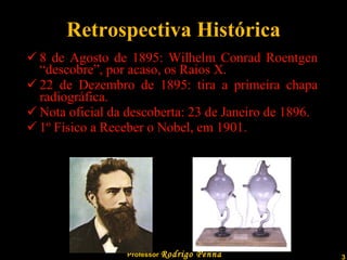 Retrospectiva Histórica 8 de Agosto de 1895: Wilhelm Conrad Roentgen “descobre”, por acaso, os Raios X. 22 de Dezembro de 1895: tira a primeira chapa radiográfica. Nota oficial da descoberta: 23 de Janeiro de 1896. 1º Físico a Receber o Nobel, em 1901. 