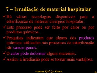 7 – Irradiação de material hospitalar  Há várias tecnologias disponíveis para a esterilização de material cirúrgico hospitalar. Este processo pode ser feito por calor ou por produtos químicos. Pesquisas indicaram que alguns dos  produtos  químicos utilizados nos processos de esterilização são  cancerígenos . O  calor pode deformar  alguns materiais. Assim, a irradiação pode se tornar mais vantajosa. 