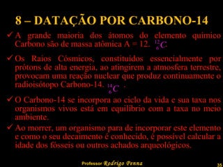 8 – DATAÇÃO POR CARBONO-14 A grande maioria dos átomos do elemento químico Carbono são de massa atômica A = 12.  . Os Raios Cósmicos, constituídos essencialmente por prótons de alta energia, ao atingirem a atmosfera terrestre, provocam uma reação nuclear que produz continuamente o radioisótopo Carbono-14.  . O Carbono-14 se incorpora ao ciclo da vida e sua taxa nos organismos vivos está em equilíbrio com a taxa no meio ambiente. Ao morrer, um organismo para de incorporar este elemento e como o seu decaimento é conhecido, é possível calcular a idade dos fósseis ou outros achados arqueológicos. 