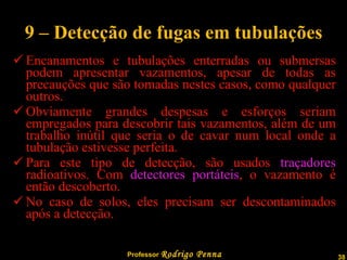 9 – Detecção de fugas em tubulações Encanamentos e tubulações enterradas ou submersas podem apresentar vazamentos, apesar de todas as precauções que são tomadas nestes casos, como qualquer outros. Obviamente grandes despesas e esforços seriam empregados para descobrir tais vazamentos, além de um trabalho inútil que seria o de cavar num local onde a tubulação estivesse perfeita. Para este tipo de detecção, são usados  traçadores  radioativos. Com  detectores portáteis , o vazamento é então descoberto. No caso de solos, eles precisam ser descontaminados após a detecção. 