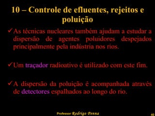 10 – Controle de efluentes, rejeitos e poluição As técnicas nucleares também ajudam a estudar a dispersão de agentes poluidores despejados principalmente pela indústria nos rios. Um  traçador  radioativo é utilizado com este fim. A dispersão da poluição é acompanhada através de  detectores  espalhados ao longo do rio. 