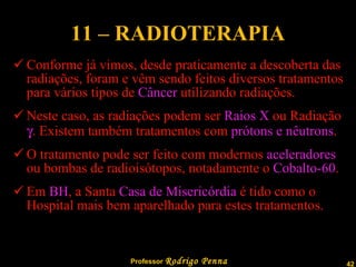 11 – RADIOTERAPIA Conforme já vimos, desde praticamente a descoberta das radiações, foram e vêm sendo feitos diversos tratamentos para vários tipos de  Câncer  utilizando radiações. Neste caso, as radiações podem ser  Raios X  ou Radiação   . Existem também tratamentos com  prótons e nêutrons . O tratamento pode ser feito com modernos  aceleradores  ou bombas de radioisótopos, notadamente o  Cobalto-60 . Em  BH , a Santa  Casa de Misericórdia  é tido como o Hospital mais bem aparelhado para estes tratamentos. 
