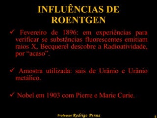 INFLUÊNCIAS DE ROENTGEN Fevereiro de 1896: em experiências para verificar se substâncias fluorescentes emitiam raios X, Becquerel descobre a Radioatividade, por “acaso”. Amostra utilizada: sais de Urânio e Urânio metálico. Nobel em 1903 com Pierre e Marie Curie.  