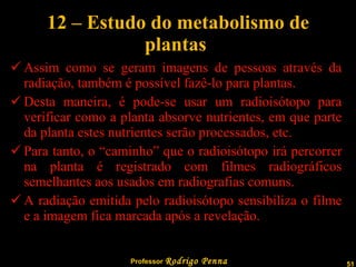 12 – Estudo do metabolismo de plantas  Assim como se geram imagens de pessoas através da radiação, também é possível fazê-lo para plantas. Desta maneira, é pode-se usar um radioisótopo para verificar como a planta absorve nutrientes, em que parte da planta estes nutrientes serão processados, etc. Para tanto, o “caminho” que o radioisótopo irá percorrer na planta é registrado com filmes radiográficos semelhantes aos usados em radiografias comuns. A radiação emitida pelo radioisótopo sensibiliza o filme e a imagem fica marcada após a revelação. 