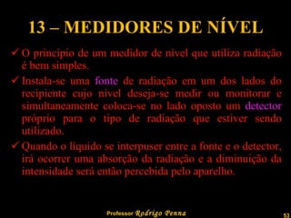 13 – MEDIDORES DE NÍVEL O princípio de um medidor de nível que utiliza radiação é bem simples. Instala-se uma  fonte  de radiação em um dos lados do recipiente cujo nível deseja-se medir ou monitorar e simultaneamente coloca-se no lado oposto um  detector  próprio para o tipo de radiação que estiver sendo utilizado. Quando o líquido se interpuser entre a fonte e o detector, irá ocorrer uma absorção da radiação e a diminuição da intensidade será então percebida pelo aparelho. 