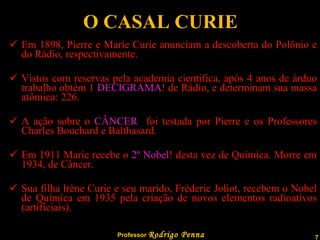 O CASAL CURIE Em 1898, Pierre e Marie Curie anunciam a descoberta do Polônio e do Rádio, respectivamente. Vistos com reservas pela academia científica, após 4 anos de árduo trabalho obtém 1  DECIGRAMA ! de Rádio, e determinam sua massa atômica: 226. A ação sobre o  CÂNCER   foi testada por Pierre e os Professores Charles Bouchard e Balthasard. Em 1911 Marie recebe o  2º Nobel ! desta vez de Química. Morre em 1934, de Câncer. Sua filha lrène Curie e seu marido, Fréderic Joliot, recebem o Nobel de Química em 1935 pela criação de novos elementos radioativos (artificiais). 