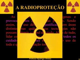 A RADIOPROTEÇÃO As Radiações podem ser perigosas e  provocar danos   à saúde  das pessoas. Sendo assim, seu uso deve ser  justificado , em áreas distintas nas quais outras tecnologias não possam cumprir o papel desejado. Além de tudo, lidar com elas implica na tomada de  todos os cuidados e precauções  necessários ao uso de toda e qualquer radiação ionizante. 