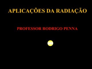 APLICAÇÕES DA RADIAÇÃO PROFESSOR RODRIGO PENNA 