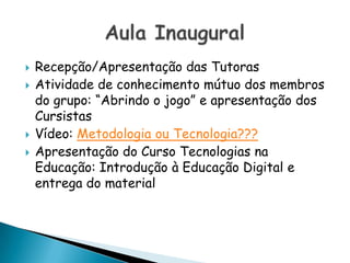 Recepção/Apresentação das Tutoras Atividade de conhecimento mútuo dos membros do grupo: “Abrindo o jogo” e apresentação dos CursistasVídeo: Metodologia ou Tecnologia???Apresentação do Curso Tecnologias na Educação: Introdução à Educação Digital e entrega do materialAula Inaugural