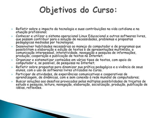 Refletir sobre o impacto da tecnologia e suas contribuições na vida cotidiana e na atuação profissional;Conhecer e utilizar o sistema operacional Linux Educacional e outros softwares livres, que possam contribuir para a solução de necessidades, problemas e propostas pedagógicas mediadas por tecnologias;Desenvolver habilidades necessárias ao manejo do computador e de programas que possibilitam a elaboração e edição de textos e de apresentações multimídia, a comunicação interpessoal, interatividade, navegação e pesquisa de informações, produção, cooperação e publicação de textos na Internet;Organizar e sistematizar conteúdos em vários tipos de textos, com apoio do computador e, se possível, de pesquisas na Internet;Refletir sobre propostas para dinamizar sua prática pedagógica e a vivência de seus alunos, com o uso de softwares livres utilizados no Curso.Participar de atividades, de experiências comunicativas e cooperativas de aprendizagem, de dinâmicas, com e sem conexão à rede mundial de computadores;Buscar soluções aos desafios provocados pelas múltiplas possibilidades de trajetos de estudo e pesquisa, leitura, navegação, elaboração, socialização, produção, publicação de idéias, reflexões.Objetivos do Curso: 