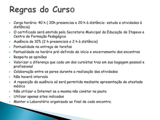 Carga horária: 40 h ( 20h presencias e 20 h à distância- estudo e atividades à distância) O certificado será emitido pela Secretaria Municipal da Educação de Itapeva e Centro de Formação PedagógicaAusência de 10% (2 h presenciais e 2 h à distância)Pontualidade na entrega de tarefas Pontualidade no horário pré-definido de início e encerramento dos encontrosRespeito as opiniões Valorizar a diferença que cada um dos cursistas traz em sua bagagem pessoal e profissional Colaboração entre os pares durante a realização das atividadesNão haverá intervaloA reposição de ausência só será permitida mediante apresentação de atestado médicoNão utilizar a Internet se a mesma não constar na pautaUtilizar apenas sites indicadosManter o Laboratório organizado ao final de cada encontro.Regras do Curso