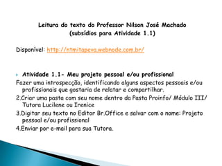 Leitura do texto do Professor Nilson José Machado
                  (subsídios para Atividade 1.1)

Disponível: http://ntmitapeva.webnode.com.br/



 Atividade 1.1- Meu projeto pessoal e/ou profissional
Fazer uma introspecção, identificando alguns aspectos pessoais e/ou
  profissionais que gostaria de relatar e compartilhar.
2.Criar uma pasta com seu nome dentro da Pasta Proinfo/ Módulo III/
  Tutora Lucilene ou Irenice
3.Digitar seu texto no Editor Br.Office e salvar com o nome: Projeto
  pessoal e/ou profissional
4.Enviar por e-mail para sua Tutora.
 