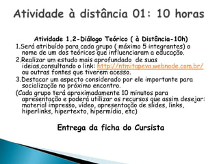 Atividade 1.2-Diálogo Teórico ( à Distância-10h)
1.Será atribuído para cada grupo ( máximo 5 integrantes) o
  nome de um dos teóricos que influenciaram a educação.
2.Realizar um estudo mais aprofundado de suas
  ideias,consultando o link: http://ntmitapeva.webnode.com.br/
  ou outras fontes que tiverem acesso.
3.Destacar um aspecto considerado por ele importante para
  socialização no próximo encontro.
(Cada grupo terá aproximadamente 10 minutos para
  apresentação e poderá utilizar os recursos que assim desejar:
  material impresso, vídeo, apresentação de slides, links,
  hiperlinks, hipertexto, hipermídia, etc)

             Entrega da ficha do Cursista
 