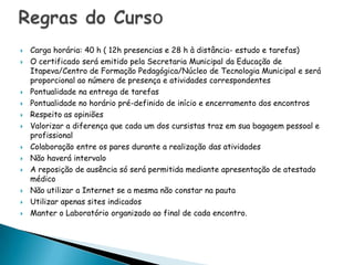    Carga horária: 40 h ( 12h presencias e 28 h à distância- estudo e tarefas)
   O certificado será emitido pela Secretaria Municipal da Educação de
    Itapeva/Centro de Formação Pedagógica/Núcleo de Tecnologia Municipal e será
    proporcional ao número de presença e atividades correspondentes
   Pontualidade na entrega de tarefas
   Pontualidade no horário pré-definido de início e encerramento dos encontros
   Respeito as opiniões
   Valorizar a diferença que cada um dos cursistas traz em sua bagagem pessoal e
    profissional
   Colaboração entre os pares durante a realização das atividades
   Não haverá intervalo
   A reposição de ausência só será permitida mediante apresentação de atestado
    médico
   Não utilizar a Internet se a mesma não constar na pauta
   Utilizar apenas sites indicados
   Manter o Laboratório organizado ao final de cada encontro.
 