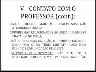 V - CONTATO COM O
PROFESSOR (cont.):
0 MEU CELULAR E E-MAIL SÃO DE USO PESSOAL, NÃO

ATENDEREI ALUNOS;
0 PROBLEMAS RELACIONADOS AO CIESA, DEVEM SER
TRATADOS NO CIESA;
0 HÁ APENAS UMA EXCEÇÃO, O REPRESENTANTE DE
SALA, COM QUEM TEREI CONTATO, CASO HAJA
FALHA DE COMUNICAÇÃO PELO SITE;
0 ATENÇÃO REPRESENTANTE: NÃO AUTORIZO A
DIVULGAR CELULAR E E-MAIL PARA MAIS NINGUÉM;

 