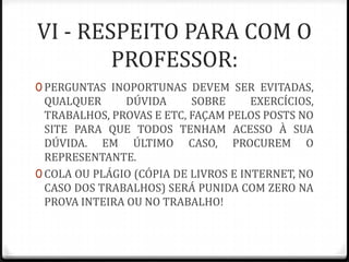 VI - RESPEITO PARA COM O
PROFESSOR:
0 PERGUNTAS INOPORTUNAS DEVEM SER EVITADAS,

QUALQUER
DÚVIDA
SOBRE
EXERCÍCIOS,
TRABALHOS, PROVAS E ETC, FAÇAM PELOS POSTS NO
SITE PARA QUE TODOS TENHAM ACESSO À SUA
DÚVIDA. EM ÚLTIMO CASO, PROCUREM O
REPRESENTANTE.
0 COLA OU PLÁGIO (CÓPIA DE LIVROS E INTERNET, NO
CASO DOS TRABALHOS) SERÁ PUNIDA COM ZERO NA
PROVA INTEIRA OU NO TRABALHO!

 