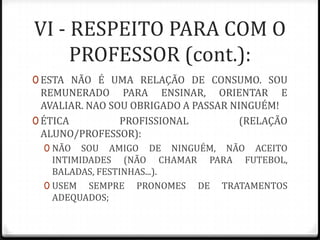 VI - RESPEITO PARA COM O
PROFESSOR (cont.):
0 ESTA NÃO É UMA RELAÇÃO DE CONSUMO. SOU

REMUNERADO PARA ENSINAR, ORIENTAR E
AVALIAR. NAO SOU OBRIGADO A PASSAR NINGUÉM!
0 ÉTICA
PROFISSIONAL
(RELAÇÃO
ALUNO/PROFESSOR):
0 NÃO

SOU AMIGO DE NINGUÉM, NÃO ACEITO
INTIMIDADES (NÃO CHAMAR PARA FUTEBOL,
BALADAS, FESTINHAS...).
0 USEM SEMPRE PRONOMES DE TRATAMENTOS
ADEQUADOS;

 