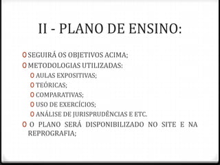 II - PLANO DE ENSINO:
0 SEGUIRÁ OS OBJETIVOS ACIMA;
0 METODOLOGIAS UTILIZADAS:
0 AULAS EXPOSITIVAS;
0 TEÓRICAS;
0 COMPARATIVAS;
0 USO DE EXERCÍCIOS;
0 ANÁLISE DE JURISPRUDÊNCIAS E ETC.
0 O PLANO SERÁ DISPONIBILIZADO NO SITE E NA

REPROGRAFIA;

 