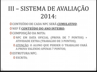 III – SISTEMA DE AVALIAÇÃO
2014:
0 CONTEÚDO DE CADA NPC SERÁ CUMULATIVO;
0 NEF É CONTEÚDO DO ANO INTEIRO;
0 COMPOSIÇÃO DA NOTA:
0 NPC EM DATA OFICIAL (PROVA DE 7 PONTOS) +
ATIVIDADE EXTRA (TRABALHO DE 3 PONTOS);
0 ATENÇÃO: O ALUNO QUE PERDER O TRABALHO FARÁ
A PROVA VALENDO APENAS 7 PONTOS;
0 ESTRUTURA NPC:
0 ESCRITA;

 