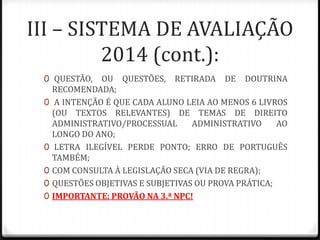 III – SISTEMA DE AVALIAÇÃO
2014 (cont.):
0 QUESTÃO,

0

0
0
0
0

OU QUESTÕES, RETIRADA DE DOUTRINA
RECOMENDADA;
A INTENÇÃO É QUE CADA ALUNO LEIA AO MENOS 6 LIVROS
(OU TEXTOS RELEVANTES) DE TEMAS DE DIREITO
ADMINISTRATIVO/PROCESSUAL
ADMINISTRATIVO
AO
LONGO DO ANO;
LETRA ILEGÍVEL PERDE PONTO; ERRO DE PORTUGUÊS
TAMBÉM;
COM CONSULTA À LEGISLAÇÃO SECA (VIA DE REGRA);
QUESTÕES OBJETIVAS E SUBJETIVAS OU PROVA PRÁTICA;
IMPORTANTE: PROVÃO NA 3.ª NPC!

 