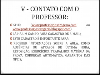 V - CONTATO COM O
PROFESSOR:
0 SITE:

(www.professorjoserogerio.com
ou
www.professorjoserogerio.blogspot.com)
0 LÁ HÁ UM CAMPO PARA CADASTRO DE E-MAIL;
0 ESTE CADASTRO É IMPORTANTE PARA:
0 RECEBER INFORMAÇÕES SOBRE A AULA, COMO
AUSÊNCIAS OU ATRASOS DE ÚLTIMA HORA,
REPOSIÇÃO, EXERCÍCIOS, TRABALHOS, MATÉRIA DA
PROVA, CORREÇÃO AUTOMÁTICA, GABARITOS DAS
NPC’S;

 