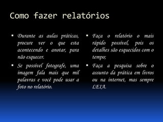 Como fazer relatórios
 Durante as aulas práticas,

 Faça o relatório o mais

procure ver o que esta
acontecendo e anotar, para
não esquecer.
 Se possível fotografe, uma
imagem fala mais que mil
palavras e você pode usar a
foto no relatório.

rápido possível, pois os
detalhes são esquecidos com o
tempo;
 Faça a pesquisa sobre o
assunto da prática em livros
ou na internet, mas sempre
LEIA.

 