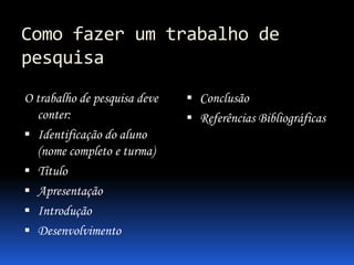 Como fazer um trabalho de
pesquisa
O trabalho de pesquisa deve
conter:
 Identificação do aluno
(nome completo e turma)
 Título
 Apresentação
 Introdução
 Desenvolvimento

 Conclusão
 Referências Bibliográficas

 