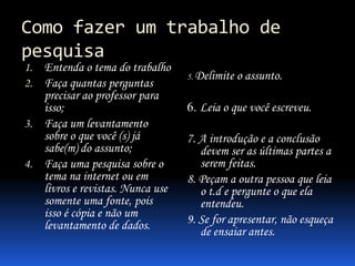 Como fazer um trabalho de
pesquisa
1. Entenda o tema do trabalho
2. Faça quantas perguntas

precisar ao professor para
isso;
3. Faça um levantamento
sobre o que você (s) já
sabe(m) do assunto;
4. Faça uma pesquisa sobre o
tema na internet ou em
livros e revistas. Nunca use
somente uma fonte, pois
isso é cópia e não um
levantamento de dados.

5. Delimite

o assunto.

6. Leia o que você escreveu.
7. A introdução e a conclusão
devem ser as últimas partes a
serem feitas.
8. Peçam a outra pessoa que leia
o t.d e pergunte o que ela
entendeu.
9. Se for apresentar, não esqueça
de ensaiar antes.

 