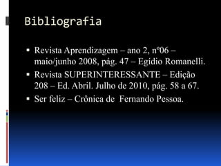 Bibliografia
 Revista Aprendizagem – ano 2, nº06 –

maio/junho 2008, pág. 47 – Egídio Romanelli.
 Revista SUPERINTERESSANTE – Edição
208 – Ed. Abril. Julho de 2010, pág. 58 a 67.
 Ser feliz – Crônica de Fernando Pessoa.

 