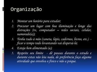 Organização
1. Montar um horário para estudar;
2. Procurar um lugar com boa iluminação e longe das

distrações (tv, computador – redes sociais, celular,
namorado(a));
3. Tenha tudo à mão (caneta, lápis, cadernos, livros, etc.) ficar o tempo todo levantando vai dispersá-lo;
4. Esteja bem alimentado (a);
5. Respeite seu limite - dê pausas durante o estudo e
durante estas não leia nada, de preferência faça alguma
atividade que envolva o físico e não a psique.

 