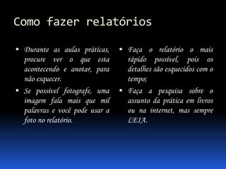 Como fazer relatórios
 Durante as aulas práticas,
procure ver o que esta
acontecendo e anotar, para
não esquecer.
 Se possível fotografe, uma
imagem fala mais que mil
palavras e você pode usar a
foto no relatório.
 Faça o relatório o mais
rápido possível, pois os
detalhes são esquecidos com o
tempo;
 Faça a pesquisa sobre o
assunto da prática em livros
ou na internet, mas sempre
LEIA.
 