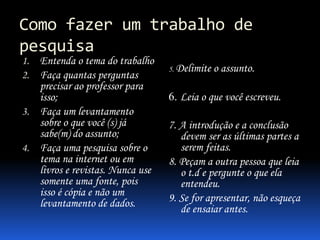 Como fazer um trabalho de
pesquisa
1. Entenda o tema do trabalho
2. Faça quantas perguntas
precisar ao professor para
isso;
3. Faça um levantamento
sobre o que você (s) já
sabe(m) do assunto;
4. Faça uma pesquisa sobre o
tema na internet ou em
livros e revistas. Nunca use
somente uma fonte, pois
isso é cópia e não um
levantamento de dados.
5. Delimite o assunto.
6. Leia o que você escreveu.
7. A introdução e a conclusão
devem ser as últimas partes a
serem feitas.
8. Peçam a outra pessoa que leia
o t.d e pergunte o que ela
entendeu.
9. Se for apresentar, não esqueça
de ensaiar antes.
 