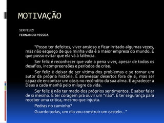 MOTIVAÇÃO
SER FELIZ!
FERNANDO PESSOA
“Posso ter defeitos, viver ansioso e ficar irritado algumas vezes,
mas não esqueço de que minha vida é a maior empresa do mundo. E
que posso evitar que ela vá à falência.
Ser feliz é reconhecer que vale a pena viver, apesar de todos os
desafios, incompreensões e períodos de crise.
Ser feliz é deixar de ser vitima dos problemas e se tornar um
autor da própria história. É atravessar desertos fora de si, mas ser
capaz de encontrar um oásis no recôndito da sua alma. É agradecer a
Deus a cada manhã pelo milagre da vida.
Ser feliz é não ter medo dos próprios sentimentos. É saber falar
de si mesmo. É ter coragem pra ouvir um “não”. É ter segurança para
receber uma crítica, mesmo que injusta.
Pedras no caminho?
Guardo todas, um dia vou construir um castelo...”
 