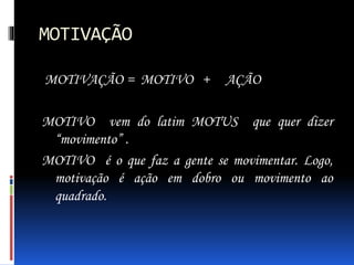 MOTIVAÇÃO
MOTIVAÇÃO = MOTIVO + AÇÃO
MOTIVO vem do latim MOTUS que quer dizer
“movimento” .
MOTIVO é o que faz a gente se movimentar. Logo,
motivação é ação em dobro ou movimento ao
quadrado.
 
