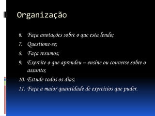 Organização
6. Faça anotações sobre o que esta lendo;
7. Questione-se;
8. Faça resumos;
9. Exercite o que aprendeu – ensine ou converse sobre o
assunto;
10. Estude todos os dias;
11. Faça a maior quantidade de exercícios que puder.
 