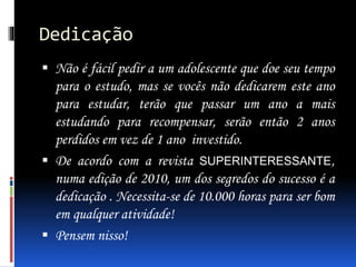 Dedicação
 Não é fácil pedir a um adolescente que doe seu tempo
para o estudo, mas se vocês não dedicarem este ano
para estudar, terão que passar um ano a mais
estudando para recompensar, serão então 2 anos
perdidos em vez de 1 ano investido.
 De acordo com a revista SUPERINTERESSANTE,
numa edição de 2010, um dos segredos do sucesso é a
dedicação . Necessita-se de 10.000 horas para ser bom
em qualquer atividade!
 Pensem nisso!
 