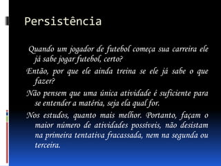Persistência
Quando um jogador de futebol começa sua carreira ele
já sabe jogar futebol, certo?
Então, por que ele ainda treina se ele já sabe o que
fazer?
Não pensem que uma única atividade é suficiente para
se entender a matéria, seja ela qual for.
Nos estudos, quanto mais melhor. Portanto, façam o
maior número de atividades possíveis, não desistam
na primeira tentativa fracassada, nem na segunda ou
terceira.
 