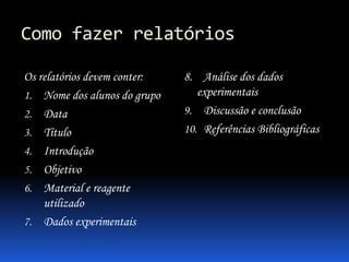 Como fazer relatórios
Os relatórios devem conter:
1. Nome dos alunos do grupo
2. Data
3. Título
4. Introdução
5. Objetivo
6. Material e reagente
utilizado
7. Dados experimentais
8. Análise dos dados
experimentais
9. Discussão e conclusão
10. Referências Bibliográficas
 