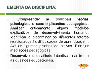 EMENTA DA DISCIPLINA:
 . Compreender as principais teorias
psicológicas e suas implicações pedagógicas.
Analisar criticamente alguns modelos
explicativos de desenvolvimento humano.
Identificar e discriminar os diferentes fatores
relacionados às dificuldades de aprendizagem.
Avaliar algumas práticas educativas. Planejar
mediações pedagógicas.
 Desenvolver uma atitude interdisciplinar frente
às questões educacionais.
 