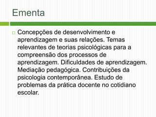 Ementa
 Concepções de desenvolvimento e
aprendizagem e suas relações. Temas
relevantes de teorias psicológicas para a
compreensão dos processos de
aprendizagem. Dificuldades de aprendizagem.
Mediação pedagógica. Contribuições da
psicologia contemporânea. Estudo de
problemas da prática docente no cotidiano
escolar.
 