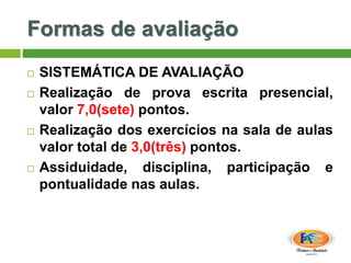 Formas de avaliação
 SISTEMÁTICA DE AVALIAÇÃO
 Realização de prova escrita presencial,
valor 7,0(sete) pontos.
 Realização dos exercícios na sala de aulas
valor total de 3,0(três) pontos.
 Assiduidade, disciplina, participação e
pontualidade nas aulas.
 