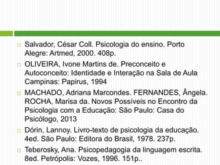  Salvador, César Coll. Psicologia do ensino. Porto
Alegre: Artmed, 2000. 408p.
 OLIVEIRA, Ivone Martins de. Preconceito e
Autoconceito: Identidade e Interação na Sala de Aula
Campinas: Papirus, 1994
 MACHADO, Adriana Marcondes. FERNANDES, Ângela.
ROCHA, Marisa da. Novos Possíveis no Encontro da
Psicologia com a Educação: São Paulo: Casa do
Psicólogo, 2013
 Dórin, Lannoy. Livro-texto de psicologia da educação.
4ed. São Paulo: Editora do Brasil, 1978. 237p.
 Teberosky, Ana. Psicopedagogia da linguagem escrita.
8ed. Petrópolis: Vozes, 1996. 151p..
 