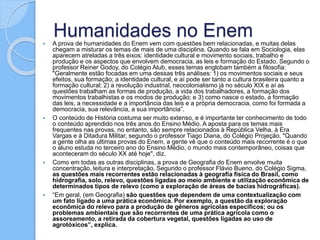 Humanidades no Enem A prova de humanidades do Enem vem com questões bem relacionadas, e muitas delas
chegam a misturar os temas de mais de uma disciplina. Quando se fala em Sociologia, elas
aparecem atreladas a três eixos: identidade cultural e movimento sociais, trabalho e
produção e os aspectos que envolvem democracia, as leis e formação do Estado. Segundo o
professor Reiner Godoy, do Colégio Alub, esses temas englobam também a filosofia:
"Geralmente estão focadas em uma dessas três análises: 1) os movimentos sociais e seus
efeitos, sua formação; a identidade cultural, e aí pode ser tanto a cultura brasileira quanto a
formação cultural; 2) a revolução industrial, neocolonialismo já no século XIX e aí as
questões trabalham as formas de produção, a vida dos trabalhadores, a formação dos
movimentos trabalhistas e os modos de produção; e 3) como nasce o estado, a formação
das leis, a necessidade e a importância das leis e a própria democracia, como foi formada a
democracia, sua relevância, a sua importância”.
 O conteúdo de História costuma ser muito extenso, e é importante ter conhecimento de todo
o conteúdo aprendido nos três anos do Ensino Médio. A aposta para os temas mais
frequentes nas provas, no entanto, são sempre relacionados à República Velha, à Era
Vargas e à Ditadura Militar, segundo o professor Tiago Diana, do Colégio Projeção. "Quando
a gente olha as últimas provas do Enem, a gente vê que o conteúdo mais recorrente é o que
o aluno estuda no terceiro ano do Ensino Médio, o mundo mais contemporâneo, coisas que
aconteceram do século XX até hoje", diz.
 Como em todas as outras disciplinas, a prova de Geografia do Enem envolve muita
concentração, leitura e interpretação. Segundo o professor Flávio Bueno, do Colégio Sigma,
as questões mais recorrentes estão relacionadas à geografia física do Brasil, como
hidrografia, solo, relevo, questões ligadas ao meio ambiente e utilização econômica de
determinados tipos de relevo (como a exploração de áreas de bacias hidrográficas).
 “Em geral, (em Geografia) são questões que dependem de uma contextualização com
um fato ligado a uma prática econômica. Por exemplo, a questão da exploração
econômica do relevo para a produção de gêneros agrícolas específicos; ou os
problemas ambientais que são recorrentes de uma prática agrícola como o
assoreamento, a retirada da cobertura vegetal, questões ligadas ao uso de
agrotóxicos”, explica.
 