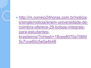  http://m.correio24horas.com.br/noticia
s/single/noticia/enem-universidade-de-
coimbra-oferece-29-bolsas-integrais-
para-estudantes-
brasileiros/?cHash=18cee8070a706fd
5c7cce60c5e0a4b48
 