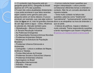>> O conteúdo mais frequente está em
geografia geral (63%). Geografia do Brasil
aparece em 37% das questões.
A Fuvest não cobra atualidades diretamente –
o que pode acontecer é que fatos recentes
sejam usados como gancho para uma
pergunta sobre um tema clássico. É pouco
provável, por exemplo, que caia algo sobre a
crise da água em si; mas há grandes chances
de cair algo sobre a água – ciclos, influência
no planeta etc. Atenção também para:
– Globalização – Blocos Econômicos
– A Terceira Revolução Industrial
– As Potências Emergentes
– As Disparidades Socioeconômicas Mundiais
– Problemas Ambientais Globais
– Mudanças na Estrutura da População
Brasileira
– Problemas Urbanos Estruturais e
Ambientais
– Cartografia – Leitura e análises de Mapas,
Gráficos e Tabelas.
– Fontes Alternativas de Energia
– Problemas Sociais e Estruturais Urbanos
– Problemas Ambientais Urbanos
– Agronegócio no Brasil
– Migrações Internacionais
– Petróleo – Pré-sal
– Oriente Médio
– A prova costuma trazer questões que
exigem interpretação: o aluno precisa
correlacionar diferentes temas e entender o
contexto. Não há um conceito abordado de
maneira isolada.
– Tome muito cuidado na leitura das
questões; palavras como "totalmente",
"parcialmente", "exclusivamente" podem levar
aluno a se atrapalhar na hora de entender o
que se pede.
– A leitura de gráficos, mapas e tabelas é
muito cobrada. Treine respondendo questões
e lendo reportagens que trazem infográficos.
(Fizemos um hangout sobre o tema aqui).
 