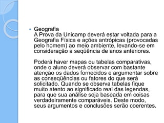  Geografia
A Prova da Unicamp deverá estar voltada para a
Geografia Física e ações antrópicas (provocadas
pelo homem) ao meio ambiente, levando-se em
consideração a seqüência de anos anteriores.
Poderá haver mapas ou tabelas comparativas,
onde o aluno deverá observar com bastante
atenção os dados fornecidos e argumentar sobre
as conseqüências ou fatores do que será
solicitado. Quando se observa tabelas fique
muito atento ao significado real das legendas,
para que sua análise seja baseada em coisas
verdadeiramente comparáveis. Deste modo,
seus argumentos e conclusões serão coerentes.
 